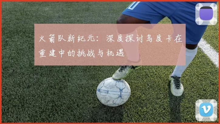 火箭队新纪元：深度探讨乌度卡在重建中的挑战与机遇