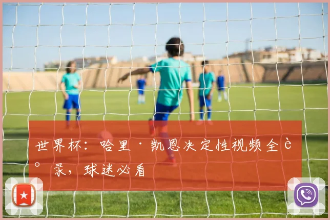 世界杯：哈里·凯恩决定性视频全记录，球迷必看