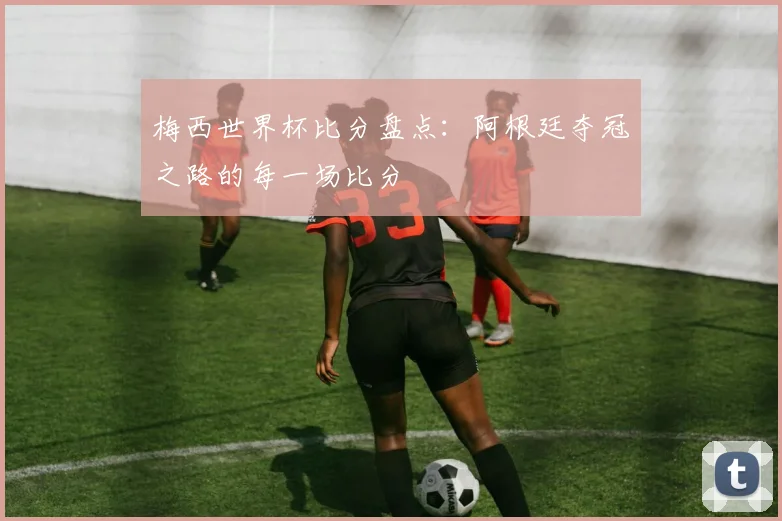 梅西世界杯比分盘点：阿根廷夺冠之路的每一场比分
