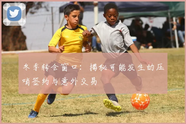 冬季转会窗口：揭秘可能发生的压哨签约与意外交易