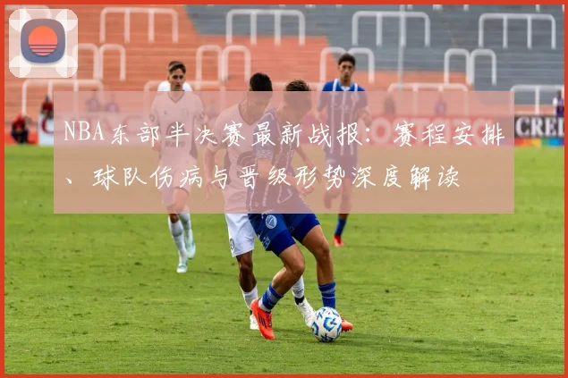 NBA东部半决赛最新战报：赛程安排、球队伤病与晋级形势深度解读