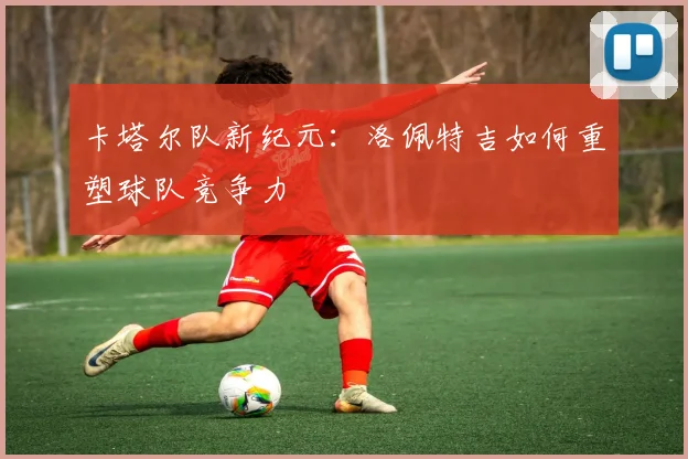 卡塔尔队新纪元：洛佩特吉如何重塑球队竞争力