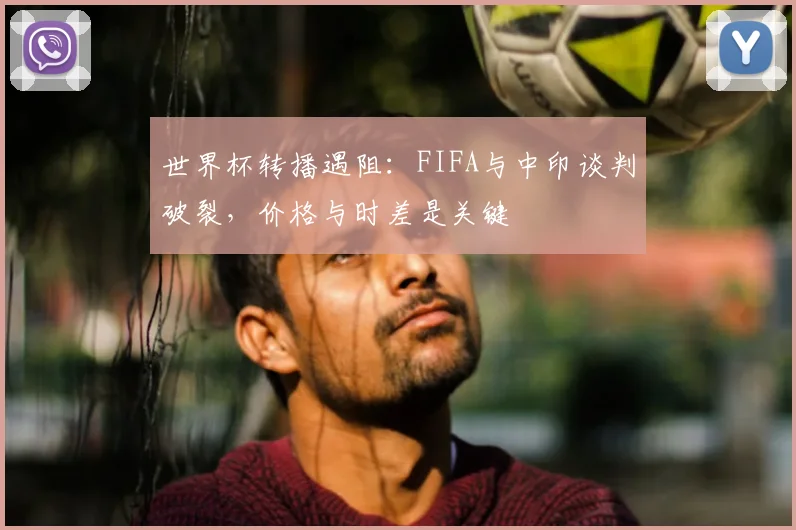 世界杯转播遇阻：FIFA与中印谈判破裂，价格与时差是关键