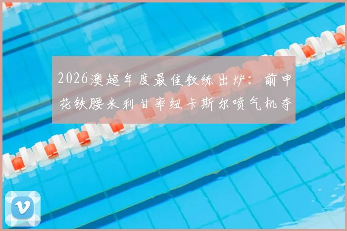 2026澳超年度最佳教练出炉：前申花铁腰米利甘率纽卡斯尔喷气机夺冠的执教之路