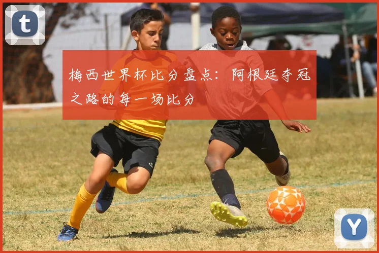 梅西世界杯比分盘点：阿根廷夺冠之路的每一场比分