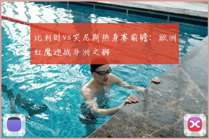 比利时vs突尼斯热身赛前瞻：欧洲红魔迎战非洲之狮
