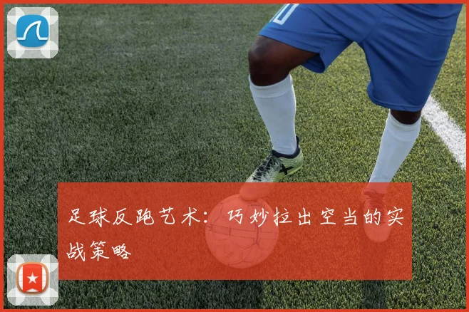 足球反跑艺术：巧妙拉出空当的实战策略