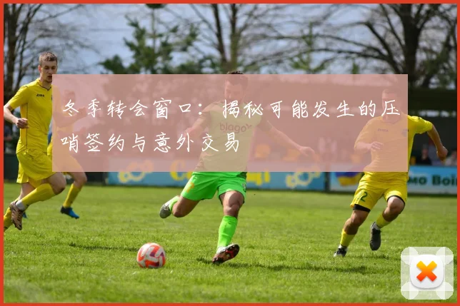 冬季转会窗口：揭秘可能发生的压哨签约与意外交易