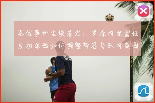 恩佐事件尘埃落定，罗森内尔留任后切尔西如何调整阵容与队内氛围？