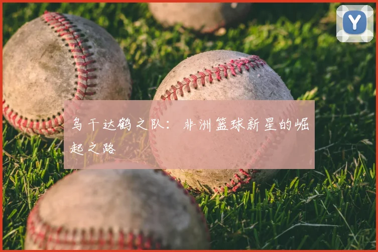 乌干达鹤之队：非洲篮球新星的崛起之路