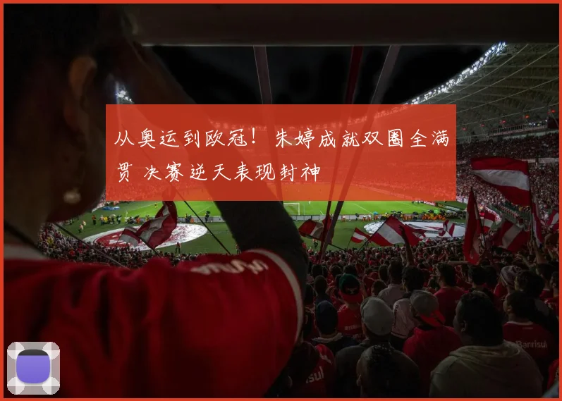 从奥运到欧冠！朱婷成就双圈全满贯 决赛逆天表现封神