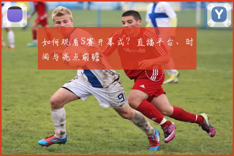 如何观看S赛开幕式？直播平台、时间与亮点前瞻