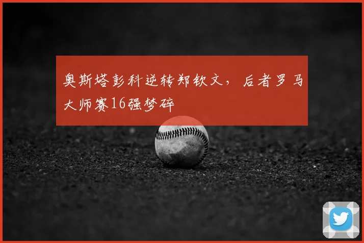奥斯塔彭科逆转郑钦文，后者罗马大师赛16强梦碎