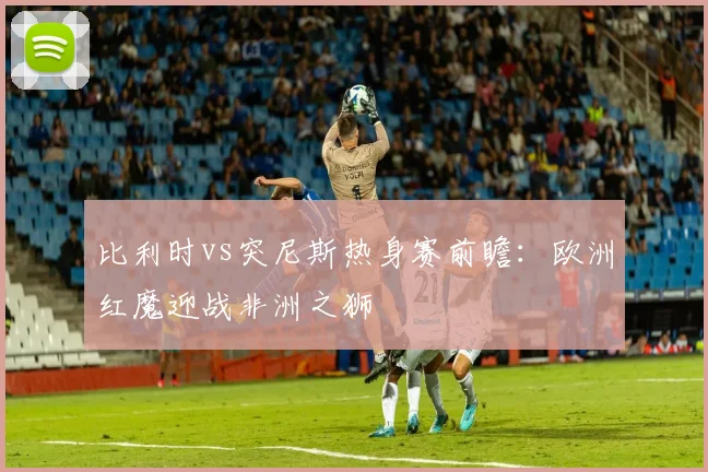 比利时vs突尼斯热身赛前瞻：欧洲红魔迎战非洲之狮