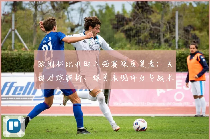 欧洲杯比利时八强赛深度复盘：关键进球解析、球员表现评分与战术走向分析