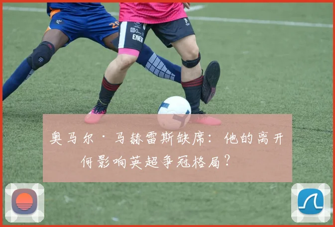 奥马尔·马赫雷斯缺席：他的离开如何影响英超争冠格局？