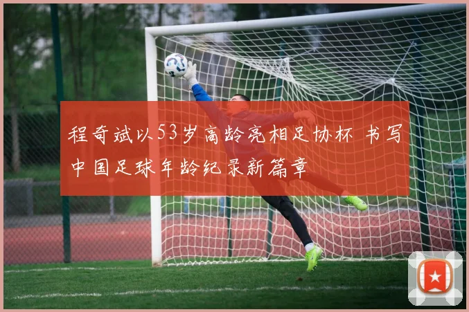 程奇斌以53岁高龄亮相足协杯 书写中国足球年龄纪录新篇章