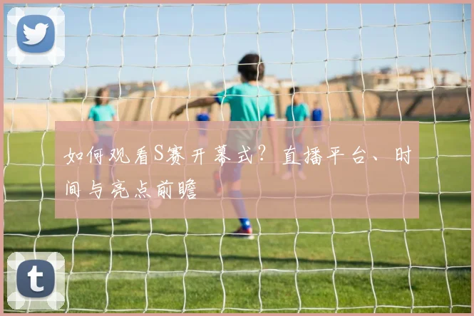 如何观看S赛开幕式？直播平台、时间与亮点前瞻