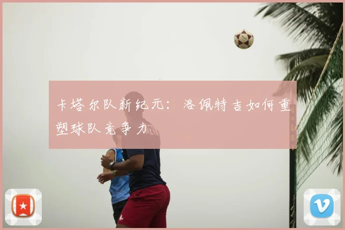 卡塔尔队新纪元：洛佩特吉如何重塑球队竞争力