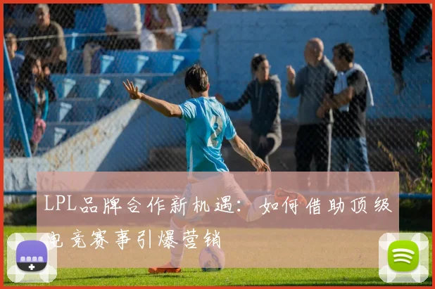 LPL品牌合作新机遇：如何借助顶级电竞赛事引爆营销