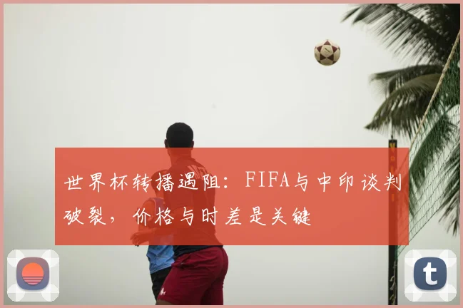 世界杯转播遇阻：FIFA与中印谈判破裂，价格与时差是关键